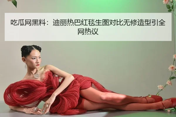 吃瓜网黑料：迪丽热巴红毯生图对比无修造型引全网热议